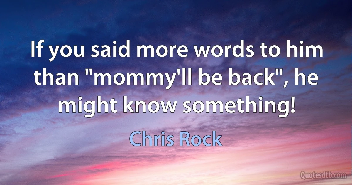 If you said more words to him than "mommy'll be back", he might know something! (Chris Rock)