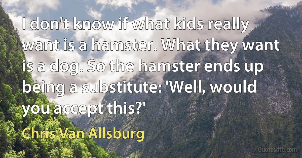 I don't know if what kids really want is a hamster. What they want is a dog. So the hamster ends up being a substitute: 'Well, would you accept this?' (Chris Van Allsburg)