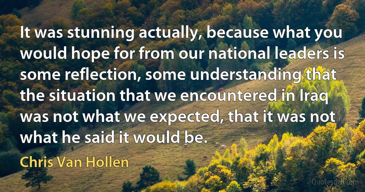 It was stunning actually, because what you would hope for from our national leaders is some reflection, some understanding that the situation that we encountered in Iraq was not what we expected, that it was not what he said it would be. (Chris Van Hollen)