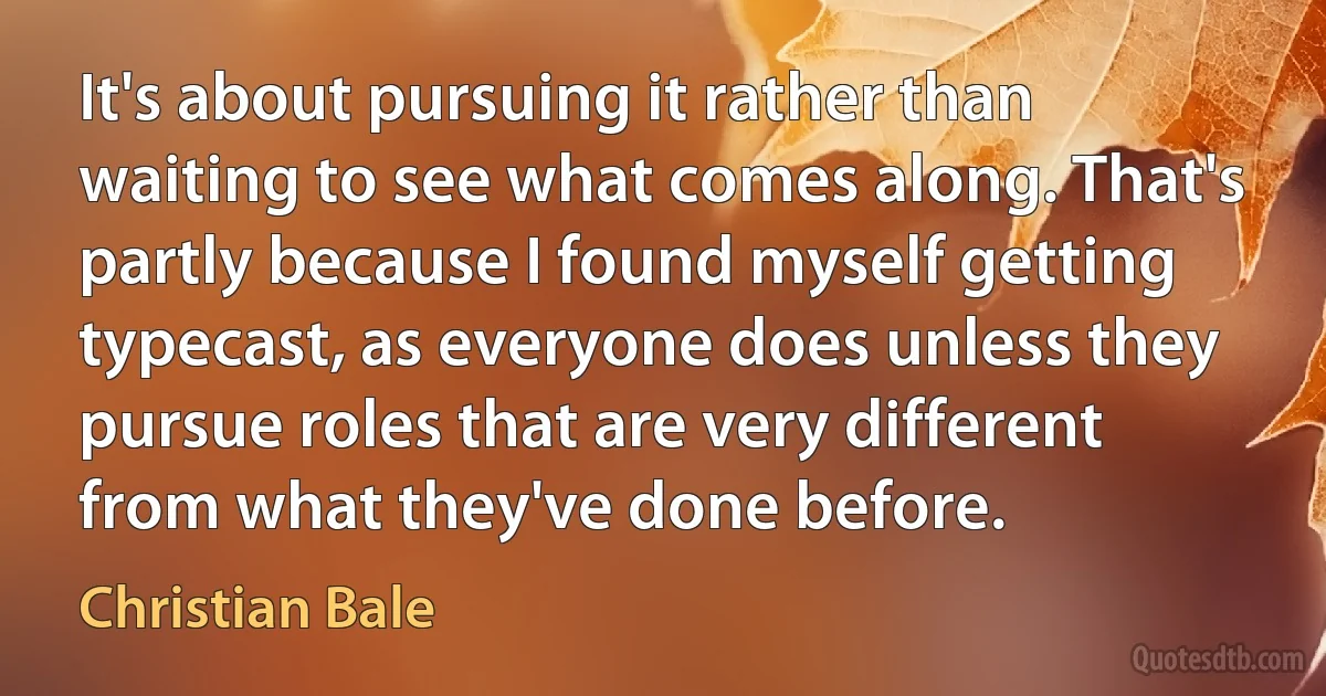 It's about pursuing it rather than waiting to see what comes along. That's partly because I found myself getting typecast, as everyone does unless they pursue roles that are very different from what they've done before. (Christian Bale)