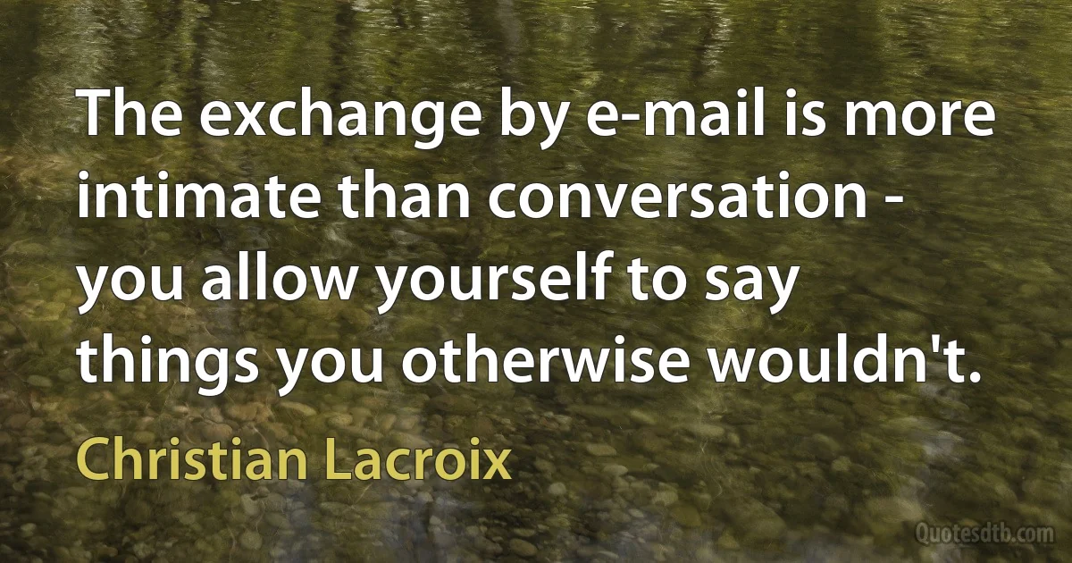 The exchange by e-mail is more intimate than conversation - you allow yourself to say things you otherwise wouldn't. (Christian Lacroix)