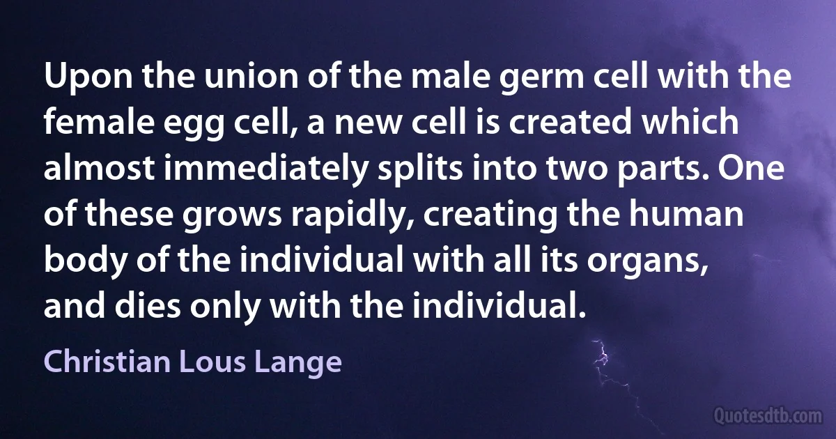 Upon the union of the male germ cell with the female egg cell, a new cell is created which almost immediately splits into two parts. One of these grows rapidly, creating the human body of the individual with all its organs, and dies only with the individual. (Christian Lous Lange)