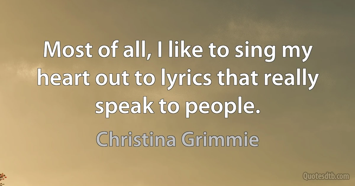 Most of all, I like to sing my heart out to lyrics that really speak to people. (Christina Grimmie)