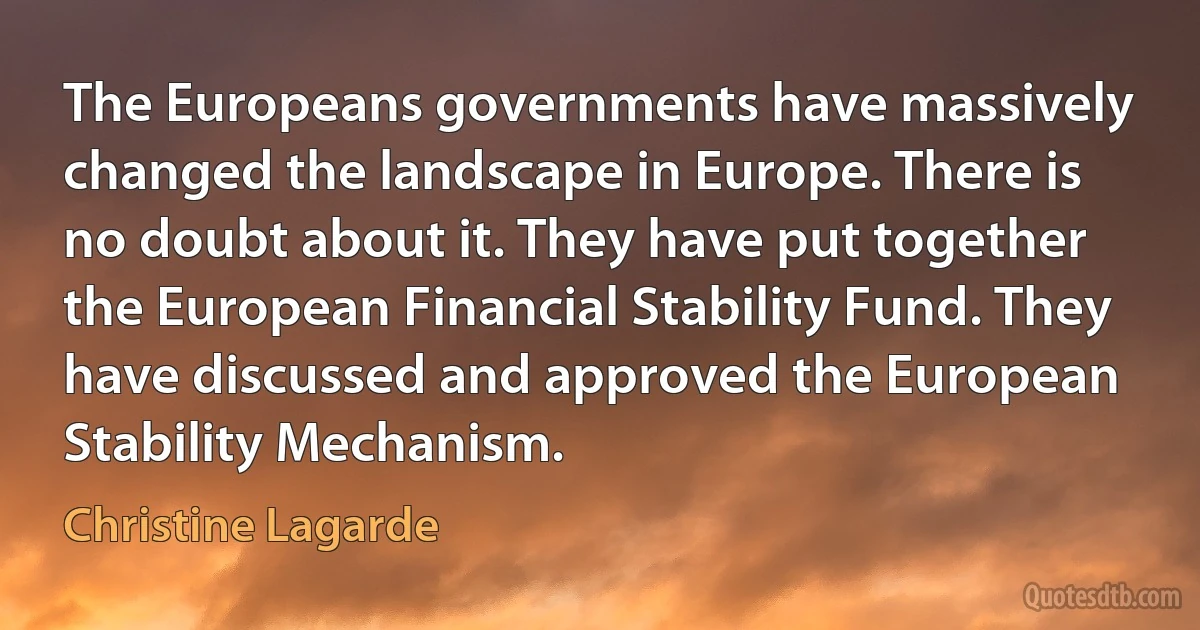 The Europeans governments have massively changed the landscape in Europe. There is no doubt about it. They have put together the European Financial Stability Fund. They have discussed and approved the European Stability Mechanism. (Christine Lagarde)