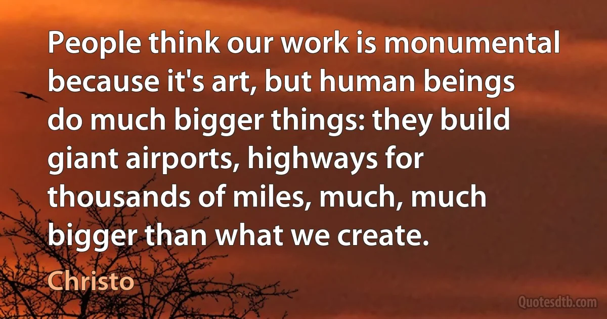 People think our work is monumental because it's art, but human beings do much bigger things: they build giant airports, highways for thousands of miles, much, much bigger than what we create. (Christo)