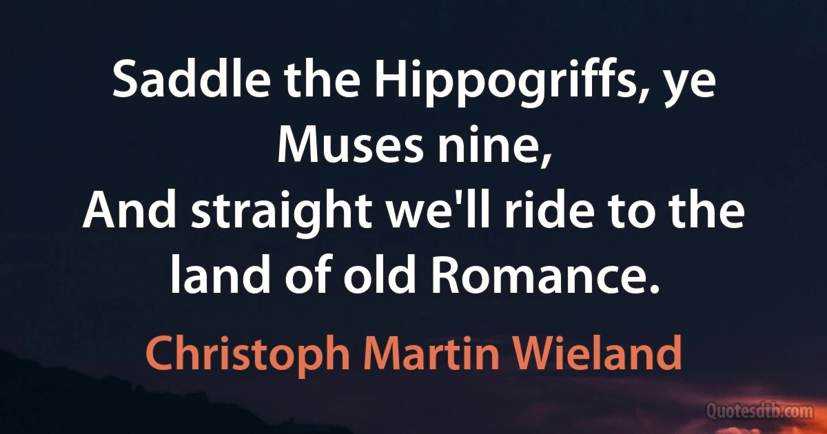 Saddle the Hippogriffs, ye Muses nine,
And straight we'll ride to the land of old Romance. (Christoph Martin Wieland)