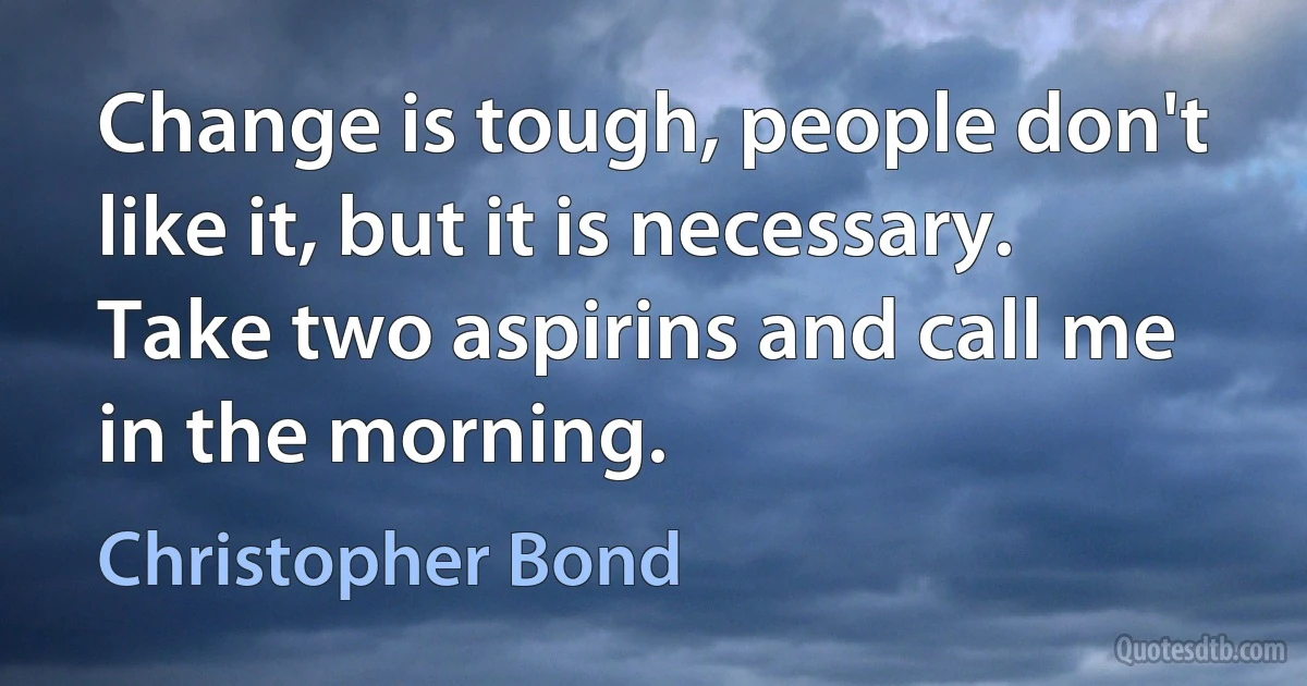 Change is tough, people don't like it, but it is necessary. Take two aspirins and call me in the morning. (Christopher Bond)