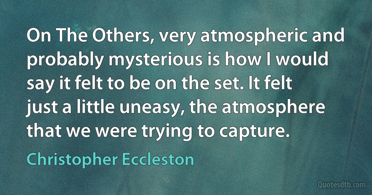 On The Others, very atmospheric and probably mysterious is how I would say it felt to be on the set. It felt just a little uneasy, the atmosphere that we were trying to capture. (Christopher Eccleston)