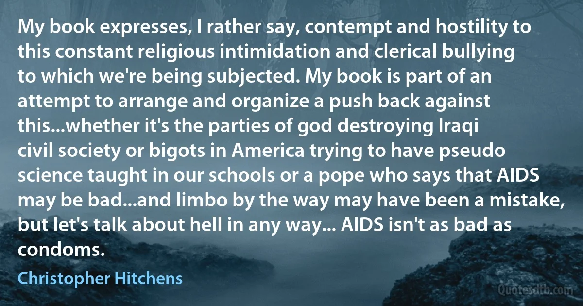 My book expresses, I rather say, contempt and hostility to this constant religious intimidation and clerical bullying to which we're being subjected. My book is part of an attempt to arrange and organize a push back against this...whether it's the parties of god destroying Iraqi civil society or bigots in America trying to have pseudo science taught in our schools or a pope who says that AIDS may be bad...and limbo by the way may have been a mistake, but let's talk about hell in any way... AIDS isn't as bad as condoms. (Christopher Hitchens)