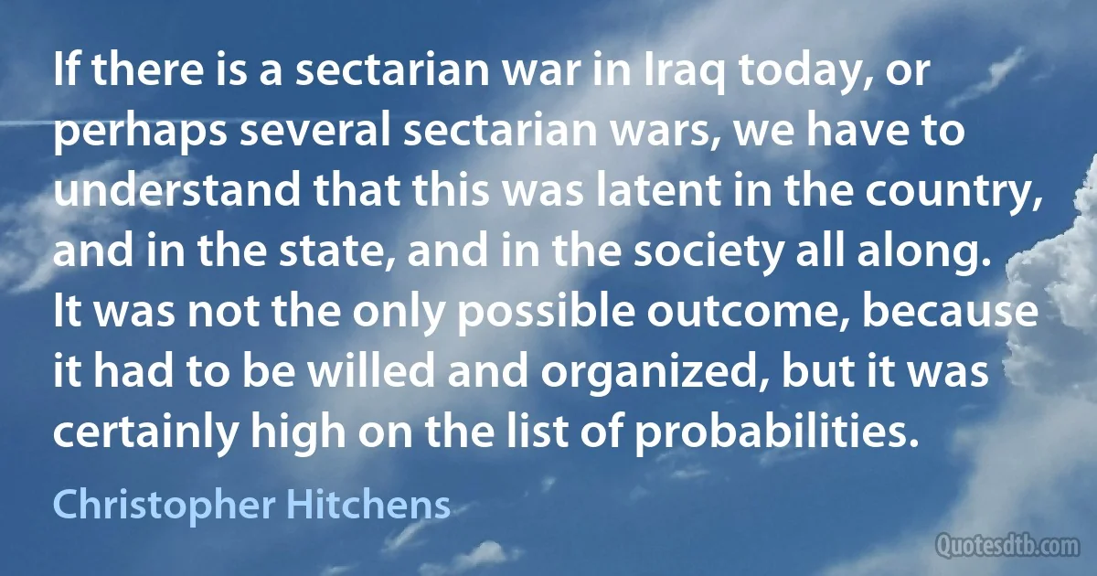 If there is a sectarian war in Iraq today, or perhaps several sectarian wars, we have to understand that this was latent in the country, and in the state, and in the society all along. It was not the only possible outcome, because it had to be willed and organized, but it was certainly high on the list of probabilities. (Christopher Hitchens)