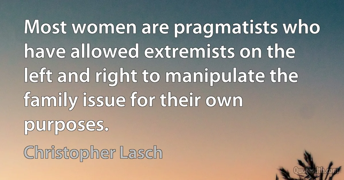 Most women are pragmatists who have allowed extremists on the left and right to manipulate the family issue for their own purposes. (Christopher Lasch)