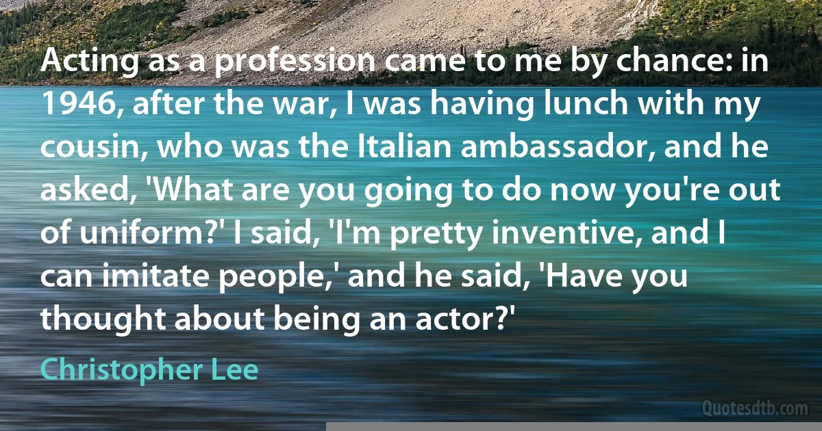 Acting as a profession came to me by chance: in 1946, after the war, I was having lunch with my cousin, who was the Italian ambassador, and he asked, 'What are you going to do now you're out of uniform?' I said, 'I'm pretty inventive, and I can imitate people,' and he said, 'Have you thought about being an actor?' (Christopher Lee)