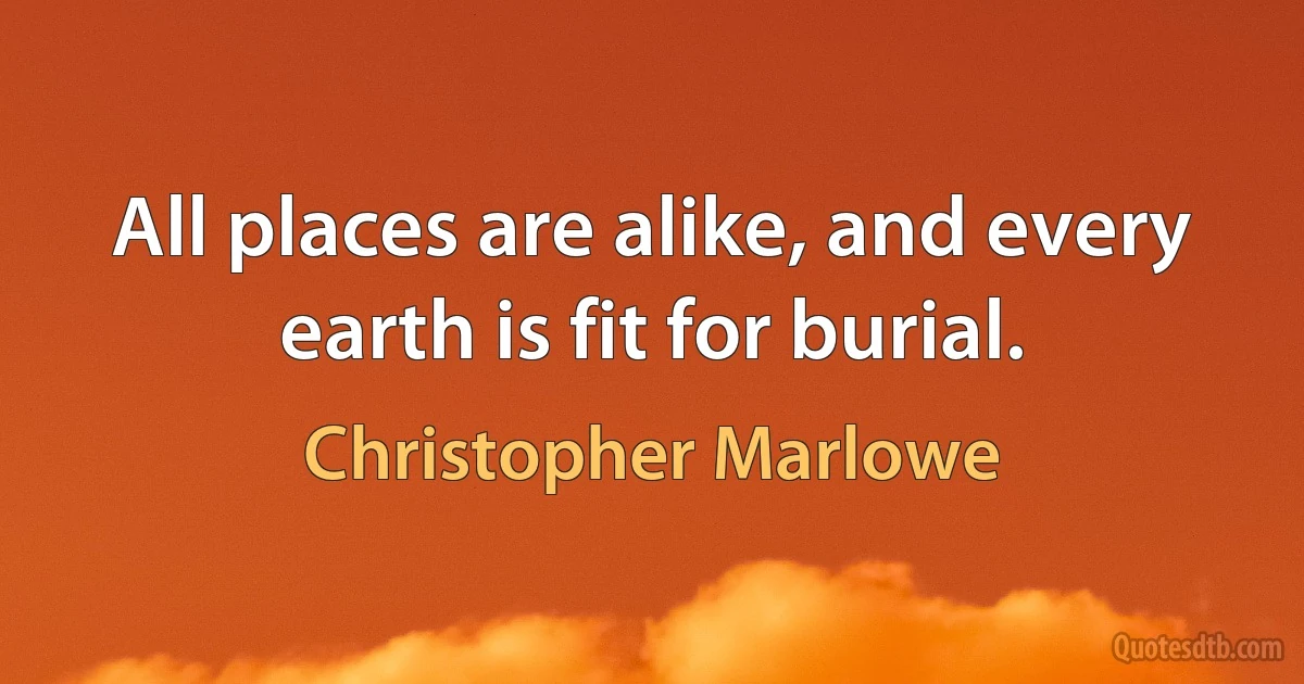 All places are alike, and every earth is fit for burial. (Christopher Marlowe)