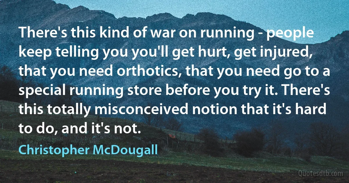 There's this kind of war on running - people keep telling you you'll get hurt, get injured, that you need orthotics, that you need go to a special running store before you try it. There's this totally misconceived notion that it's hard to do, and it's not. (Christopher McDougall)