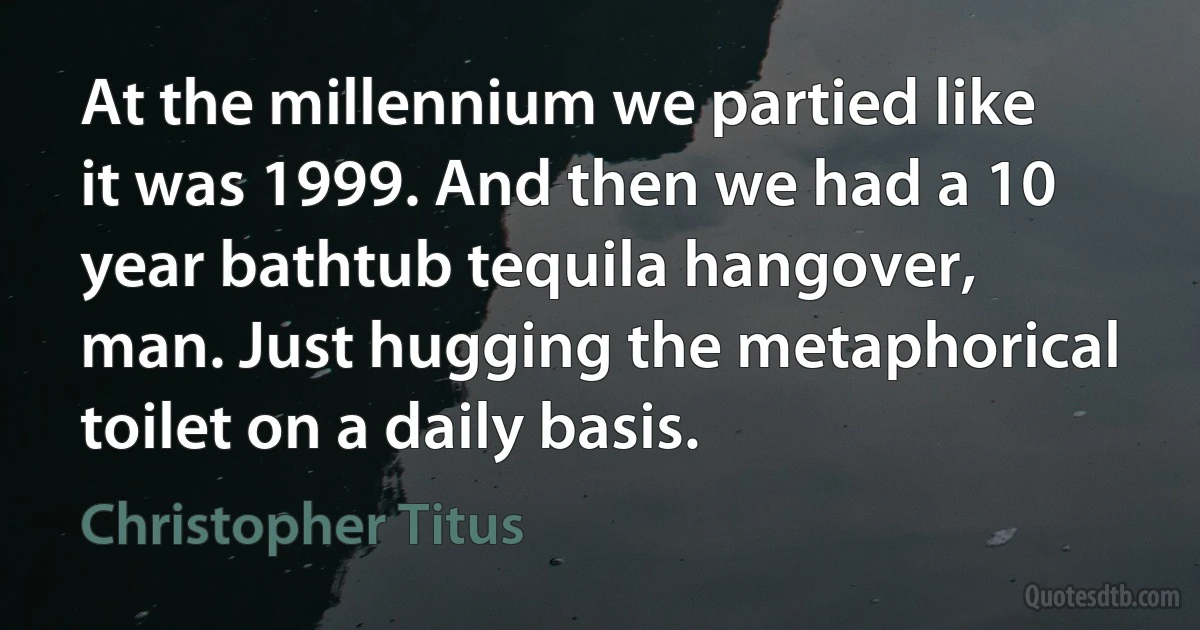 At the millennium we partied like it was 1999. And then we had a 10 year bathtub tequila hangover, man. Just hugging the metaphorical toilet on a daily basis. (Christopher Titus)