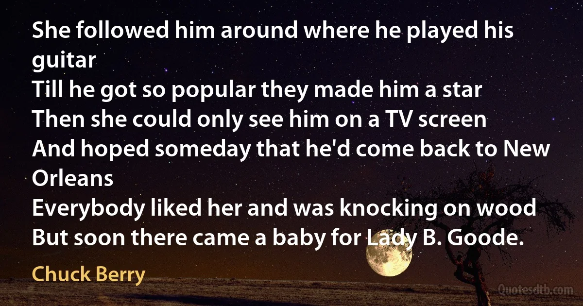 She followed him around where he played his guitar
Till he got so popular they made him a star
Then she could only see him on a TV screen
And hoped someday that he'd come back to New Orleans
Everybody liked her and was knocking on wood
But soon there came a baby for Lady B. Goode. (Chuck Berry)