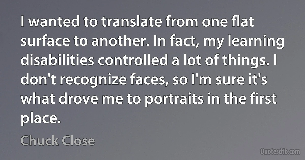 I wanted to translate from one flat surface to another. In fact, my learning disabilities controlled a lot of things. I don't recognize faces, so I'm sure it's what drove me to portraits in the first place. (Chuck Close)