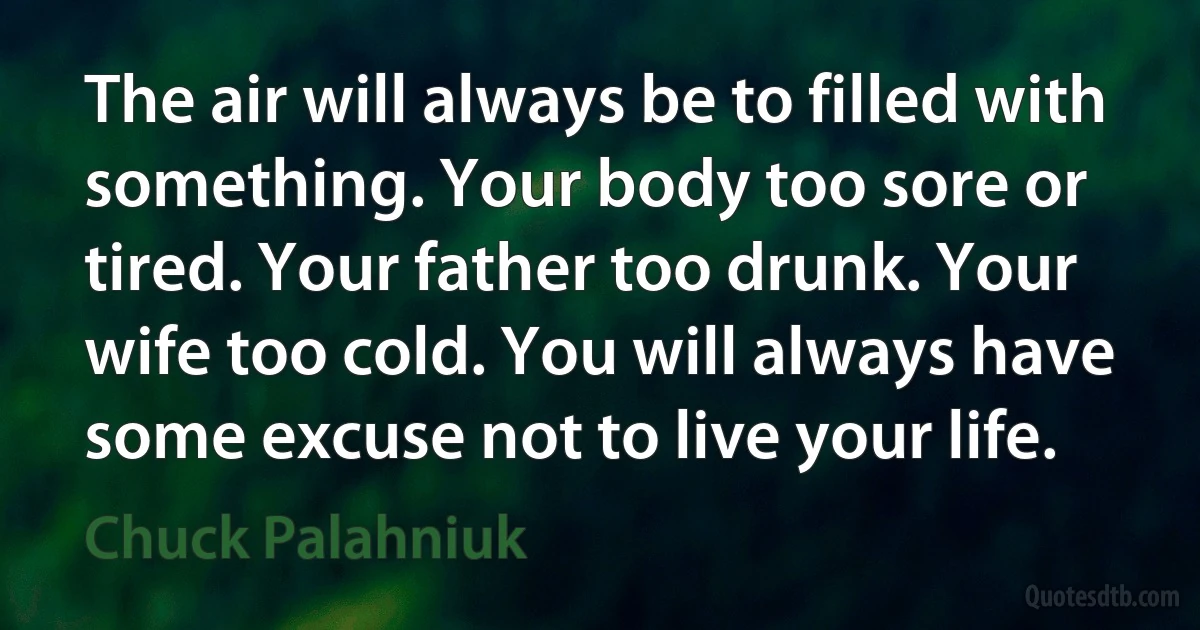 The air will always be to filled with something. Your body too sore or tired. Your father too drunk. Your wife too cold. You will always have some excuse not to live your life. (Chuck Palahniuk)