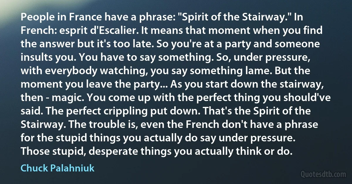 People in France have a phrase: "Spirit of the Stairway." In French: esprit d'Escalier. It means that moment when you find the answer but it's too late. So you're at a party and someone insults you. You have to say something. So, under pressure, with everybody watching, you say something lame. But the moment you leave the party... As you start down the stairway, then - magic. You come up with the perfect thing you should've said. The perfect crippling put down. That's the Spirit of the Stairway. The trouble is, even the French don't have a phrase for the stupid things you actually do say under pressure. Those stupid, desperate things you actually think or do. (Chuck Palahniuk)