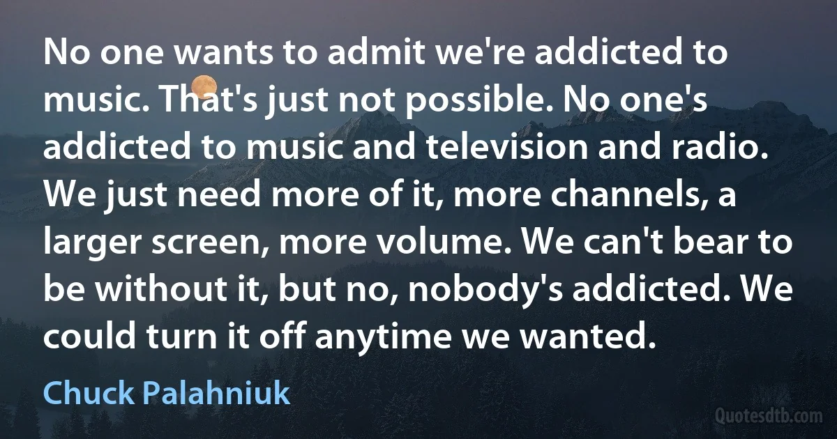 No one wants to admit we're addicted to music. That's just not possible. No one's addicted to music and television and radio. We just need more of it, more channels, a larger screen, more volume. We can't bear to be without it, but no, nobody's addicted. We could turn it off anytime we wanted. (Chuck Palahniuk)