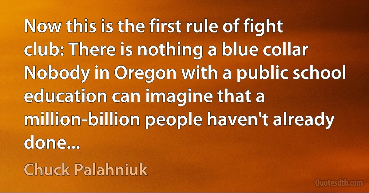 Now this is the first rule of fight club: There is nothing a blue collar Nobody in Oregon with a public school education can imagine that a million-billion people haven't already done... (Chuck Palahniuk)