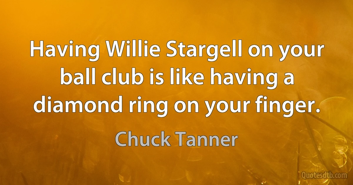 Having Willie Stargell on your ball club is like having a diamond ring on your finger. (Chuck Tanner)