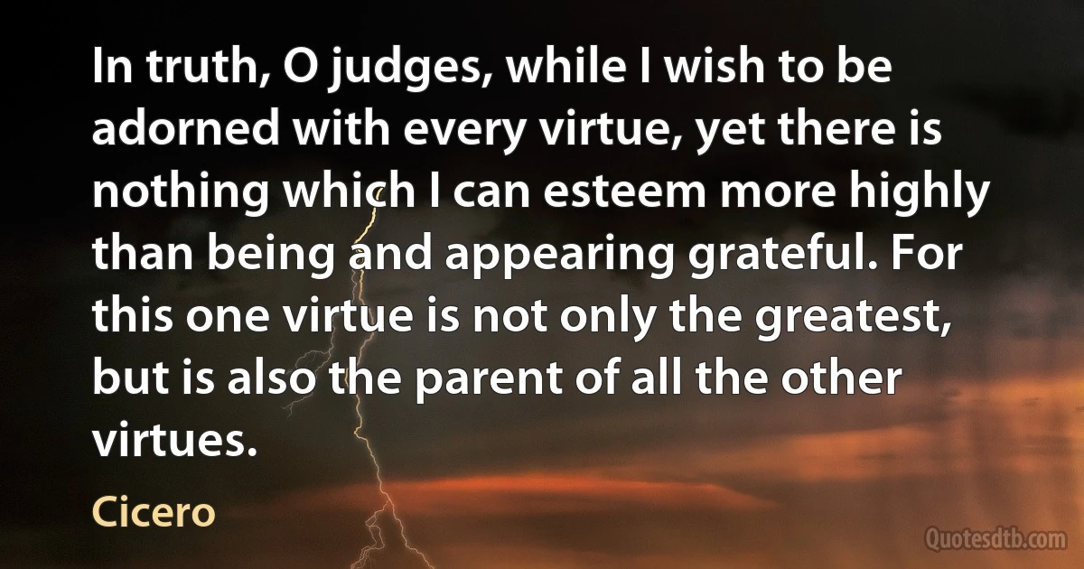 In truth, O judges, while I wish to be adorned with every virtue, yet there is nothing which I can esteem more highly than being and appearing grateful. For this one virtue is not only the greatest, but is also the parent of all the other virtues. (Cicero)