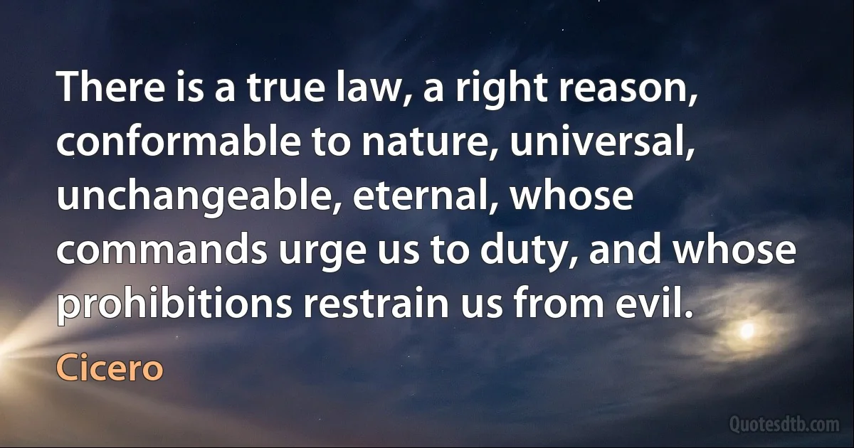 There is a true law, a right reason, conformable to nature, universal, unchangeable, eternal, whose commands urge us to duty, and whose prohibitions restrain us from evil. (Cicero)