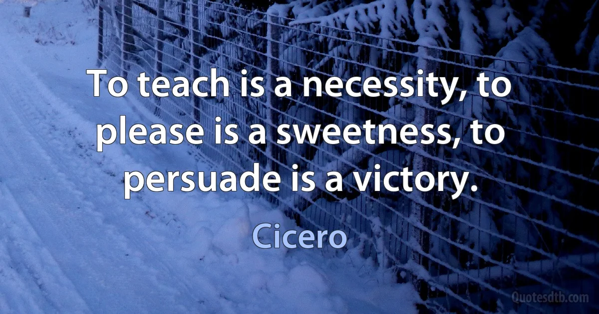 To teach is a necessity, to please is a sweetness, to persuade is a victory. (Cicero)