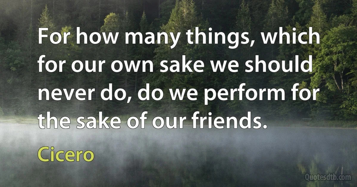 For how many things, which for our own sake we should never do, do we perform for the sake of our friends. (Cicero)