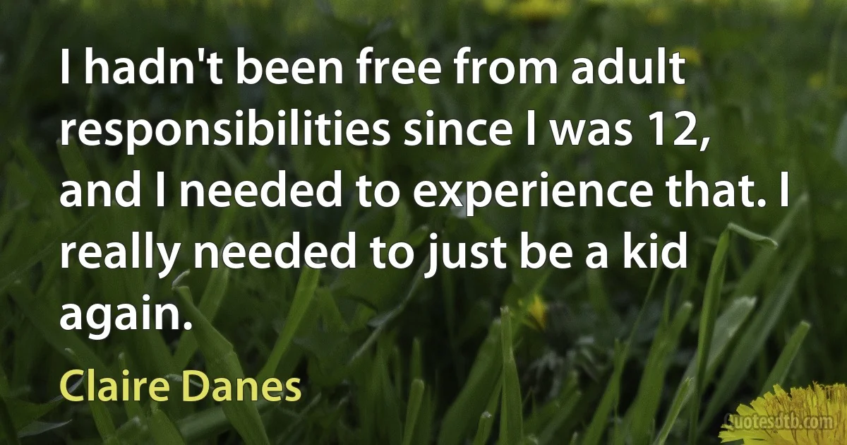 I hadn't been free from adult responsibilities since I was 12, and I needed to experience that. I really needed to just be a kid again. (Claire Danes)