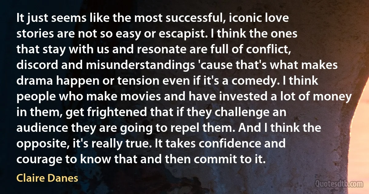 It just seems like the most successful, iconic love stories are not so easy or escapist. I think the ones that stay with us and resonate are full of conflict, discord and misunderstandings 'cause that's what makes drama happen or tension even if it's a comedy. I think people who make movies and have invested a lot of money in them, get frightened that if they challenge an audience they are going to repel them. And I think the opposite, it's really true. It takes confidence and courage to know that and then commit to it. (Claire Danes)