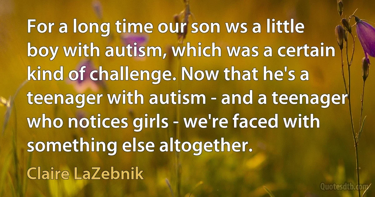 For a long time our son ws a little boy with autism, which was a certain kind of challenge. Now that he's a teenager with autism - and a teenager who notices girls - we're faced with something else altogether. (Claire LaZebnik)