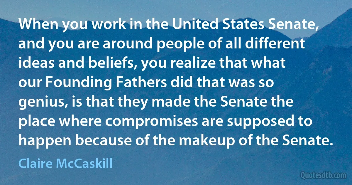 When you work in the United States Senate, and you are around people of all different ideas and beliefs, you realize that what our Founding Fathers did that was so genius, is that they made the Senate the place where compromises are supposed to happen because of the makeup of the Senate. (Claire McCaskill)