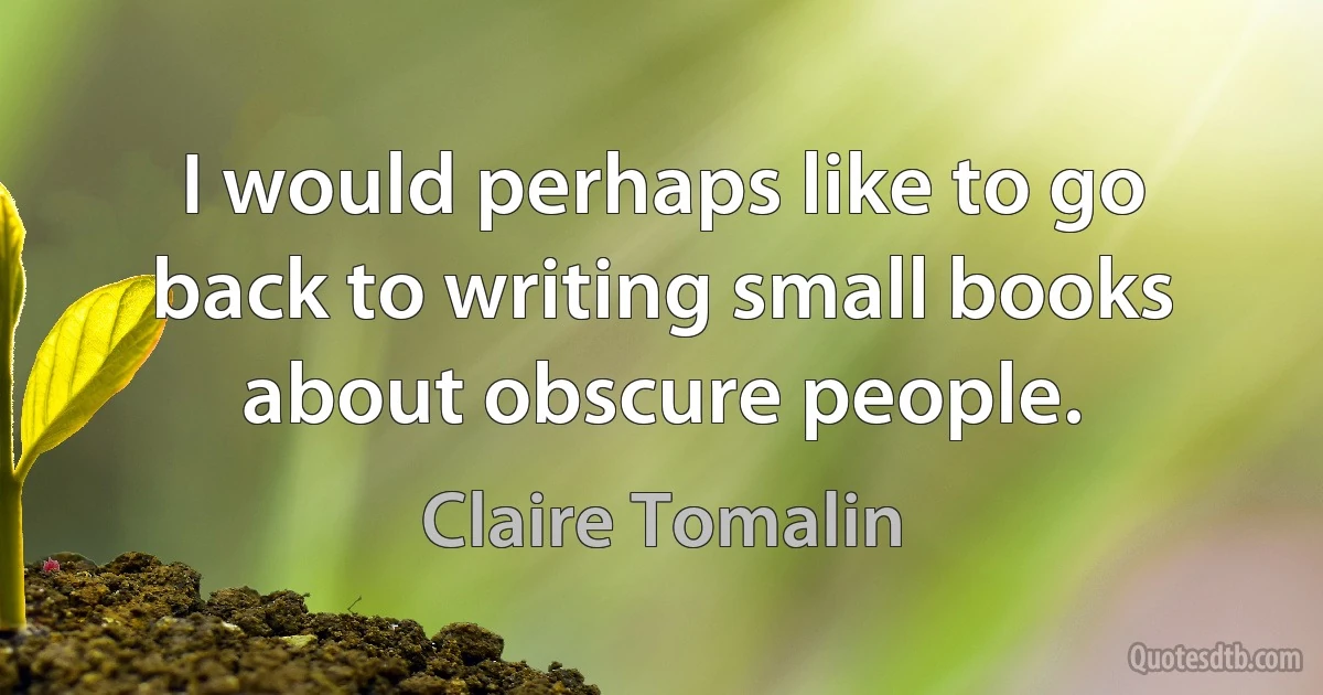 I would perhaps like to go back to writing small books about obscure people. (Claire Tomalin)