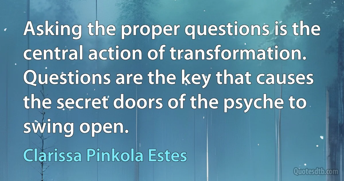 Asking the proper questions is the central action of transformation. Questions are the key that causes the secret doors of the psyche to swing open. (Clarissa Pinkola Estes)