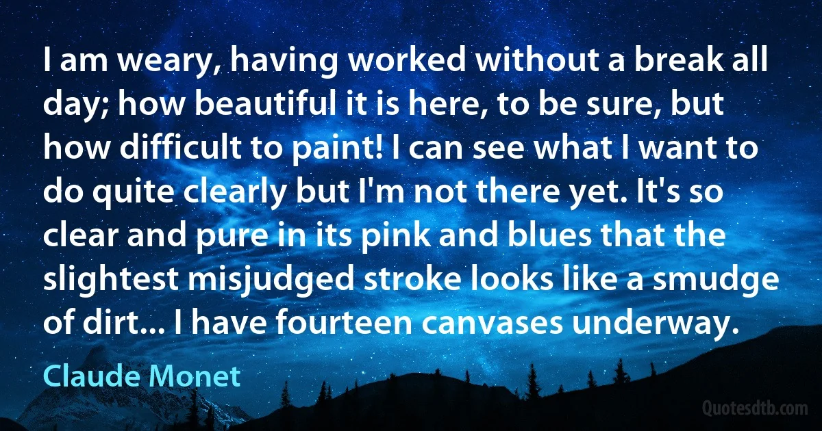 I am weary, having worked without a break all day; how beautiful it is here, to be sure, but how difficult to paint! I can see what I want to do quite clearly but I'm not there yet. It's so clear and pure in its pink and blues that the slightest misjudged stroke looks like a smudge of dirt... I have fourteen canvases underway. (Claude Monet)