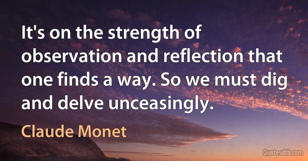 It's on the strength of observation and reflection that one finds a way. So we must dig and delve unceasingly. (Claude Monet)