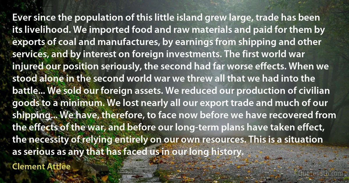 Ever since the population of this little island grew large, trade has been its livelihood. We imported food and raw materials and paid for them by exports of coal and manufactures, by earnings from shipping and other services, and by interest on foreign investments. The first world war injured our position seriously, the second had far worse effects. When we stood alone in the second world war we threw all that we had into the battle... We sold our foreign assets. We reduced our production of civilian goods to a minimum. We lost nearly all our export trade and much of our shipping... We have, therefore, to face now before we have recovered from the effects of the war, and before our long-term plans have taken effect, the necessity of relying entirely on our own resources. This is a situation as serious as any that has faced us in our long history. (Clement Attlee)