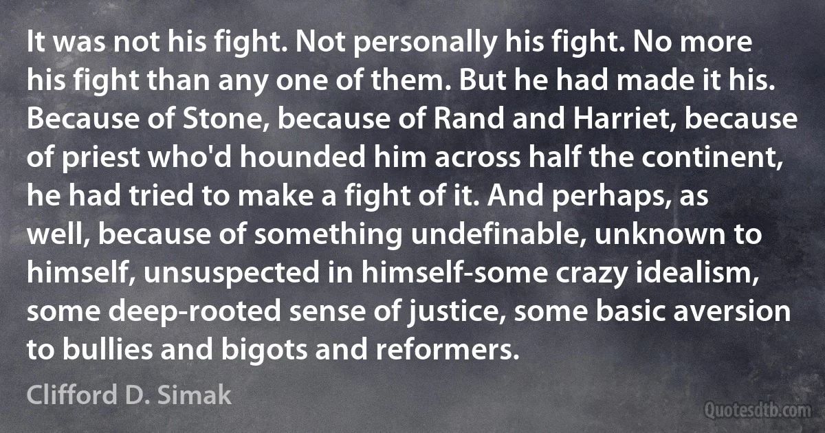 It was not his fight. Not personally his fight. No more his fight than any one of them. But he had made it his. Because of Stone, because of Rand and Harriet, because of priest who'd hounded him across half the continent, he had tried to make a fight of it. And perhaps, as well, because of something undefinable, unknown to himself, unsuspected in himself-some crazy idealism, some deep-rooted sense of justice, some basic aversion to bullies and bigots and reformers. (Clifford D. Simak)