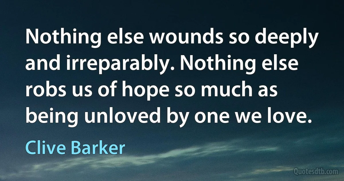 Nothing else wounds so deeply and irreparably. Nothing else robs us of hope so much as being unloved by one we love. (Clive Barker)