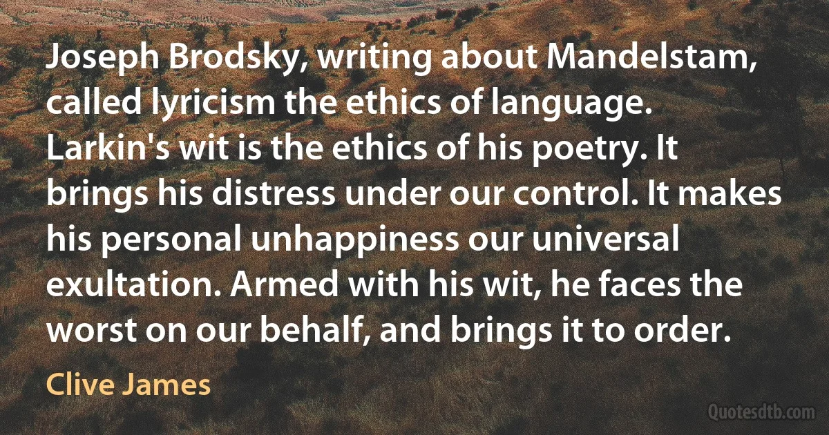 Joseph Brodsky, writing about Mandelstam, called lyricism the ethics of language. Larkin's wit is the ethics of his poetry. It brings his distress under our control. It makes his personal unhappiness our universal exultation. Armed with his wit, he faces the worst on our behalf, and brings it to order. (Clive James)