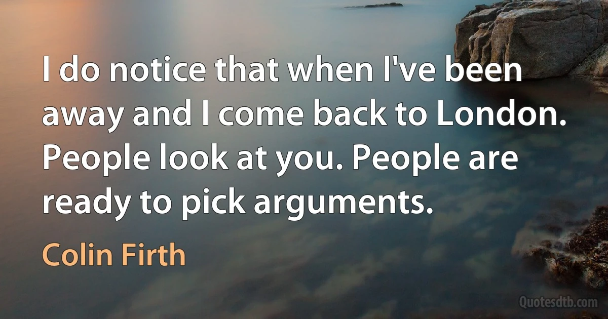 I do notice that when I've been away and I come back to London. People look at you. People are ready to pick arguments. (Colin Firth)