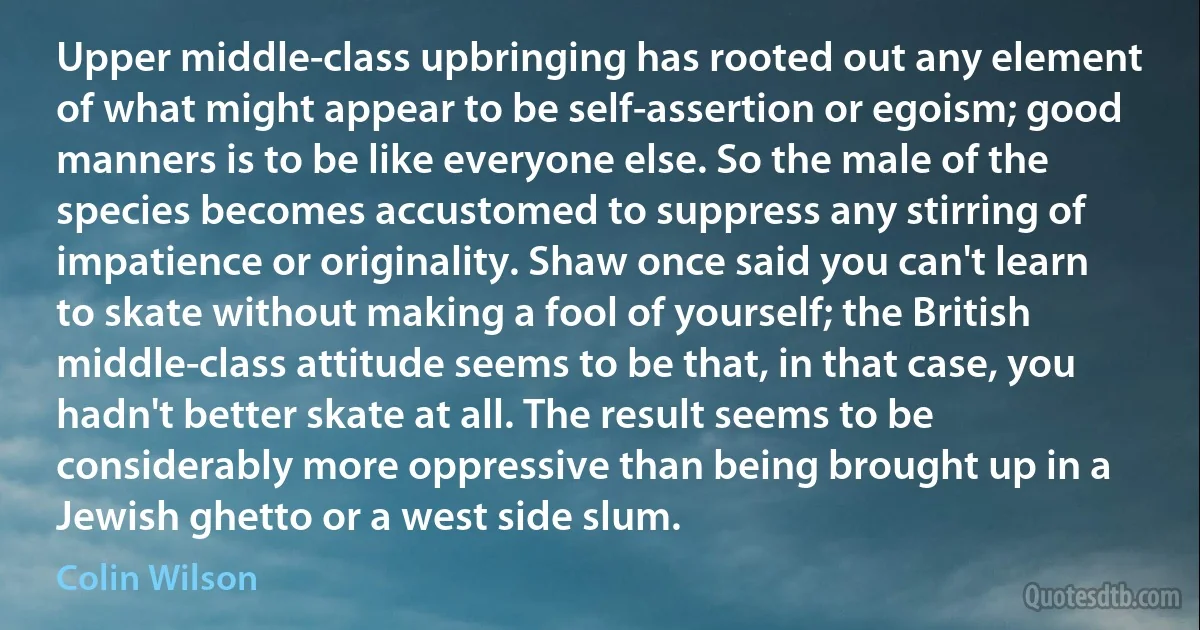 Upper middle-class upbringing has rooted out any element of what might appear to be self-assertion or egoism; good manners is to be like everyone else. So the male of the species becomes accustomed to suppress any stirring of impatience or originality. Shaw once said you can't learn to skate without making a fool of yourself; the British middle-class attitude seems to be that, in that case, you hadn't better skate at all. The result seems to be considerably more oppressive than being brought up in a Jewish ghetto or a west side slum. (Colin Wilson)