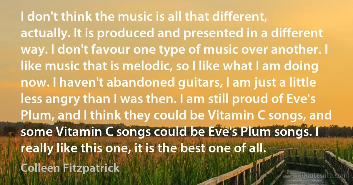 I don't think the music is all that different, actually. It is produced and presented in a different way. I don't favour one type of music over another. I like music that is melodic, so I like what I am doing now. I haven't abandoned guitars, I am just a little less angry than I was then. I am still proud of Eve's Plum, and I think they could be Vitamin C songs, and some Vitamin C songs could be Eve's Plum songs. I really like this one, it is the best one of all. (Colleen Fitzpatrick)