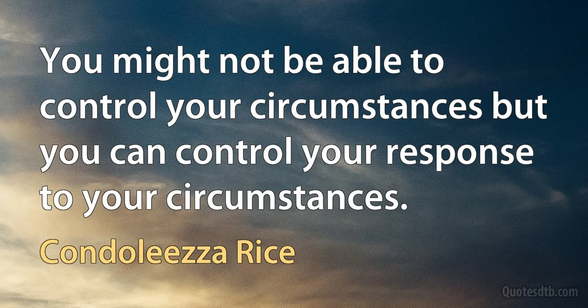 You might not be able to control your circumstances but you can control your response to your circumstances. (Condoleezza Rice)