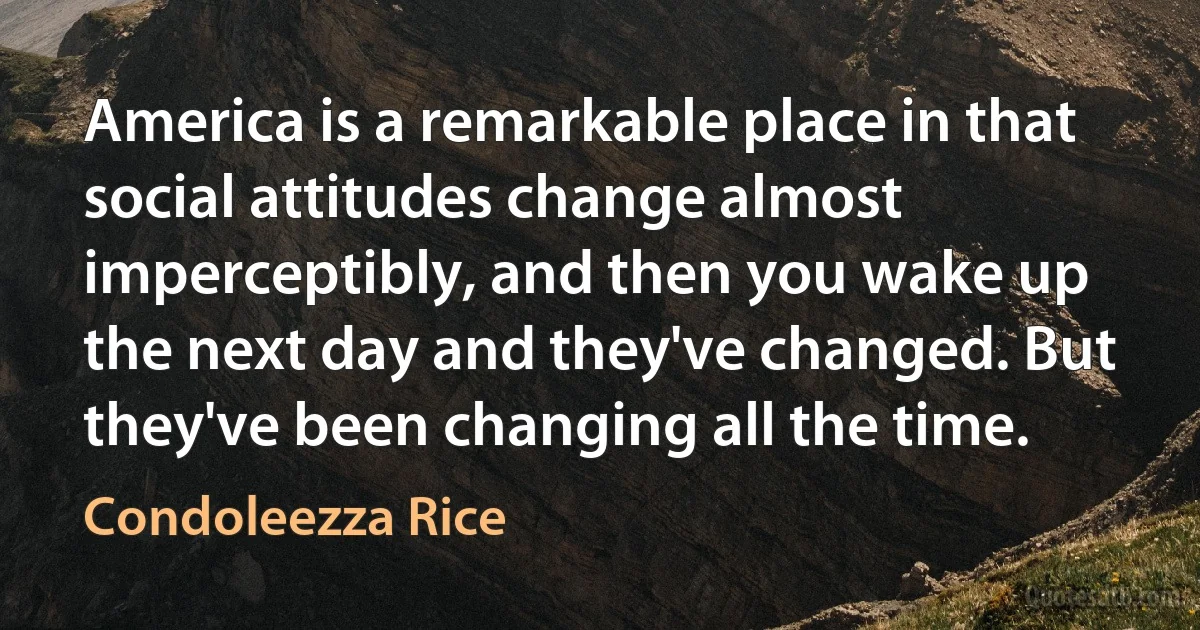 America is a remarkable place in that social attitudes change almost imperceptibly, and then you wake up the next day and they've changed. But they've been changing all the time. (Condoleezza Rice)