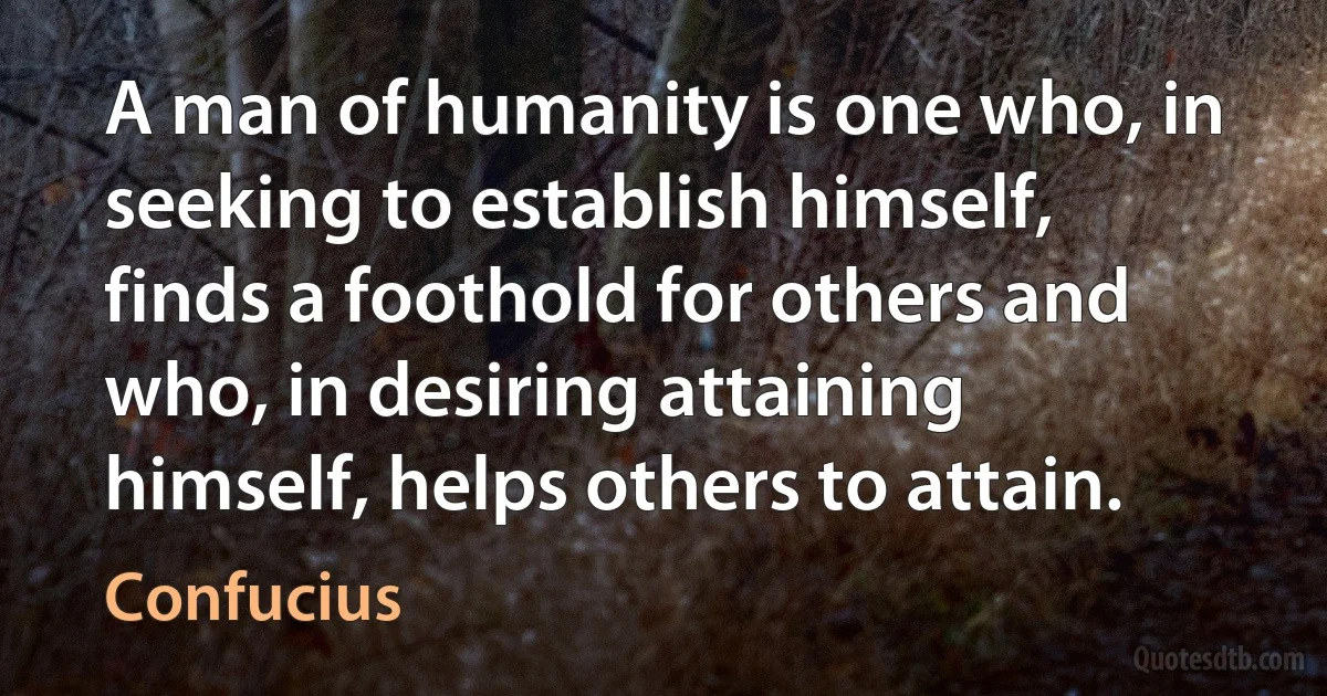 A man of humanity is one who, in seeking to establish himself, finds a foothold for others and who, in desiring attaining himself, helps others to attain. (Confucius)