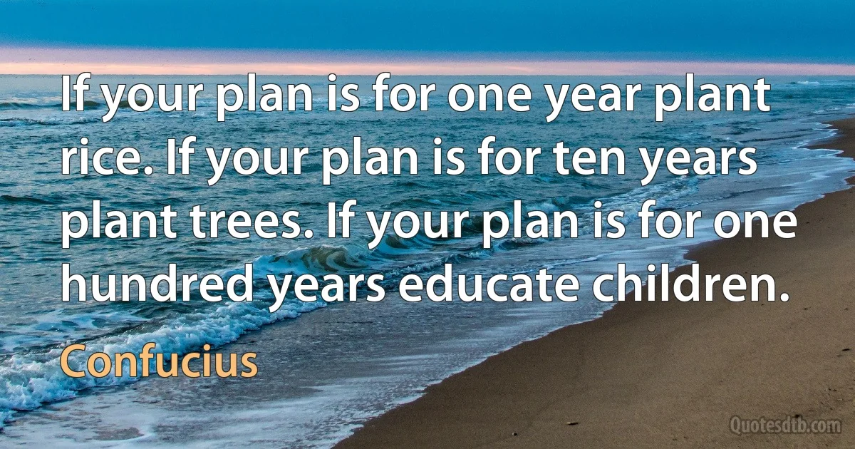 If your plan is for one year plant rice. If your plan is for ten years plant trees. If your plan is for one hundred years educate children. (Confucius)