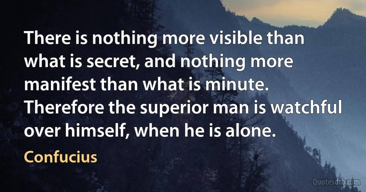 There is nothing more visible than what is secret, and nothing more manifest than what is minute. Therefore the superior man is watchful over himself, when he is alone. (Confucius)